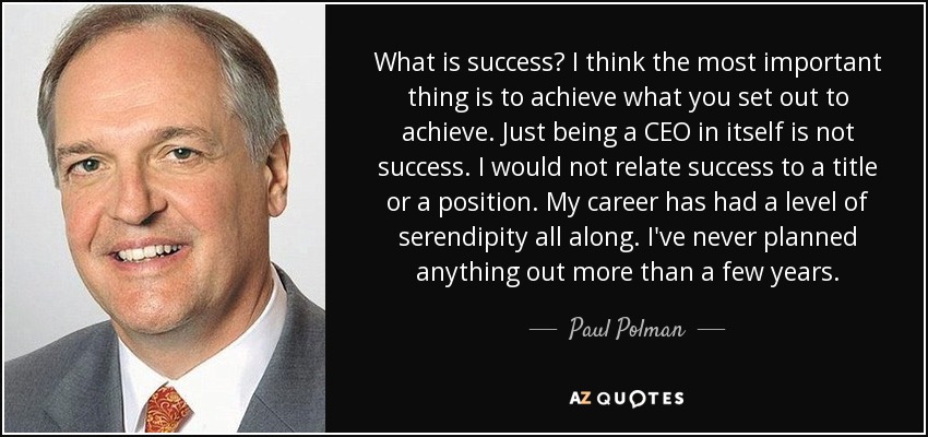 What is success? I think the most important thing is to achieve what you set out to achieve. Just being a CEO in itself is not success. I would not relate success to a title or a position. My career has had a level of serendipity all along. I've never planned anything out more than a few years. - Paul Polman