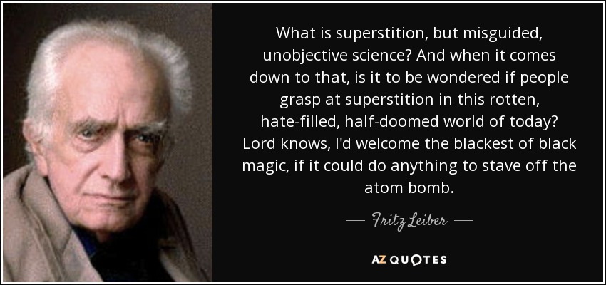 What is superstition , but misguided, unobjective science? And when it comes down to that, is it to be wondered if people grasp at superstition in this rotten, hate-filled, half-doomed world of today? Lord knows, I'd welcome the blackest of black magic, if it could do anything to stave off the atom bomb. - Fritz Leiber