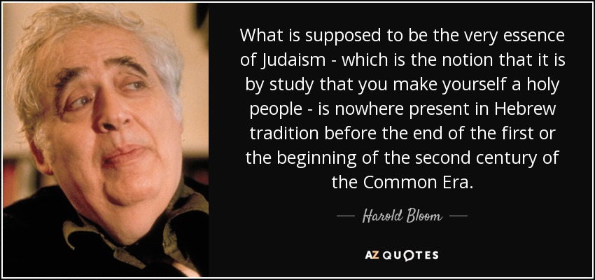 What is supposed to be the very essence of Judaism - which is the notion that it is by study that you make yourself a holy people - is nowhere present in Hebrew tradition before the end of the first or the beginning of the second century of the Common Era. - Harold Bloom