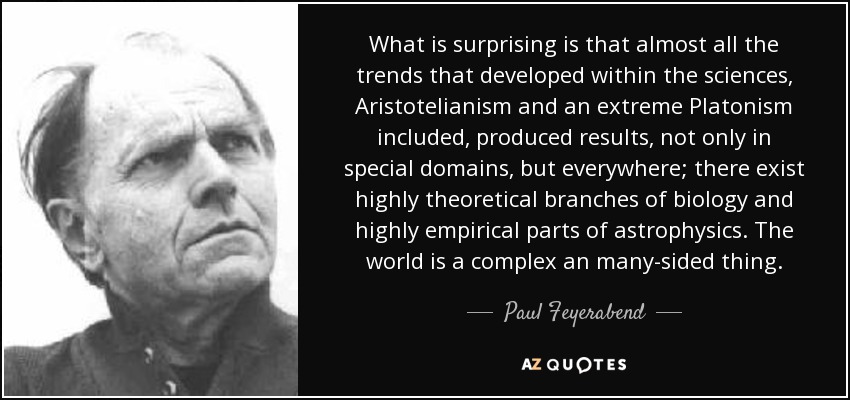 What is surprising is that almost all the trends that developed within the sciences, Aristotelianism and an extreme Platonism included, produced results, not only in special domains, but everywhere; there exist highly theoretical branches of biology and highly empirical parts of astrophysics. The world is a complex an many-sided thing. - Paul Feyerabend