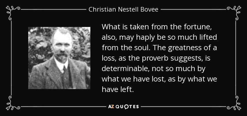 What is taken from the fortune, also, may haply be so much lifted from the soul. The greatness of a loss, as the proverb suggests, is determinable, not so much by what we have lost, as by what we have left. - Christian Nestell Bovee