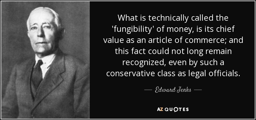 What is technically called the 'fungibility' of money, is its chief value as an article of commerce; and this fact could not long remain recognized, even by such a conservative class as legal officials. - Edward Jenks