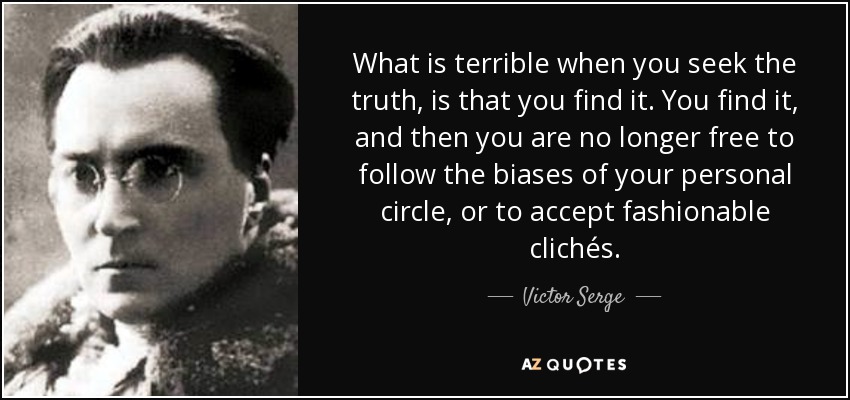What is terrible when you seek the truth, is that you find it. You find it, and then you are no longer free to follow the biases of your personal circle, or to accept fashionable clichés. - Victor Serge