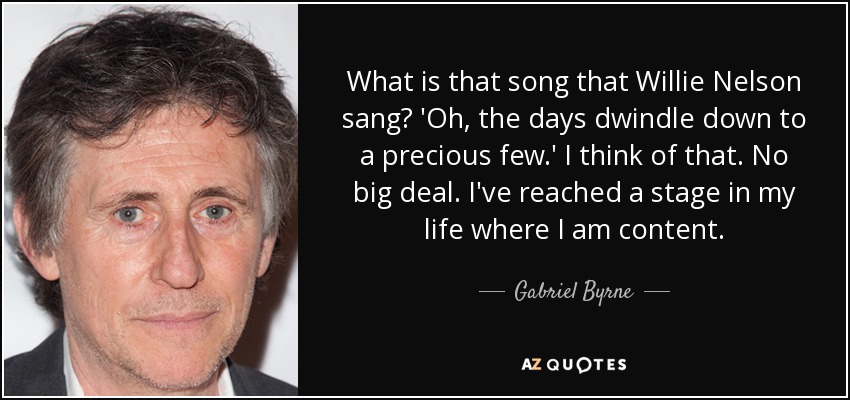 What is that song that Willie Nelson sang? 'Oh, the days dwindle down to a precious few.' I think of that. No big deal. I've reached a stage in my life where I am content. - Gabriel Byrne