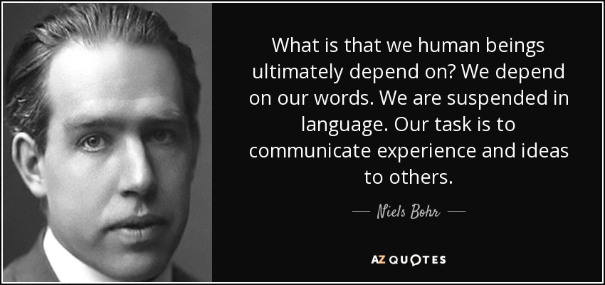 What is that we human beings ultimately depend on? We depend on our words. We are suspended in language. Our task is to communicate experience and ideas to others. - Niels Bohr