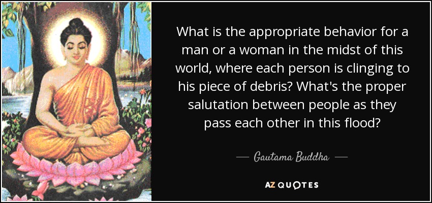 What is the appropriate behavior for a man or a woman in the midst of this world, where each person is clinging to his piece of debris? What's the proper salutation between people as they pass each other in this flood? - Gautama Buddha