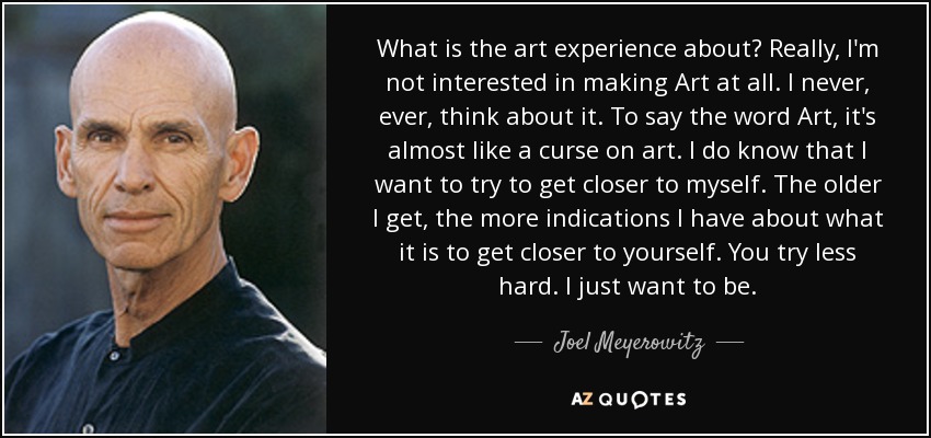 What is the art experience about? Really, I'm not interested in making Art at all. I never, ever, think about it. To say the word Art, it's almost like a curse on art. I do know that I want to try to get closer to myself. The older I get, the more indications I have about what it is to get closer to yourself. You try less hard. I just want to be. - Joel Meyerowitz