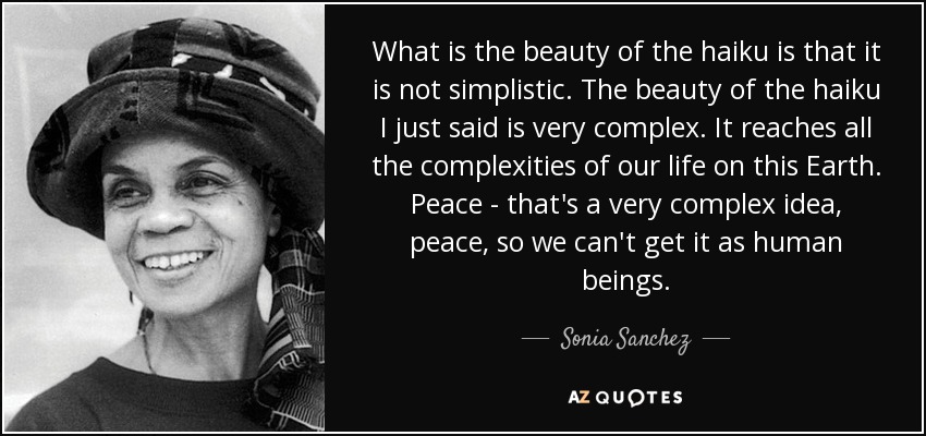 What is the beauty of the haiku is that it is not simplistic. The beauty of the haiku I just said is very complex. It reaches all the complexities of our life on this Earth. Peace - that's a very complex idea, peace, so we can't get it as human beings. - Sonia Sanchez