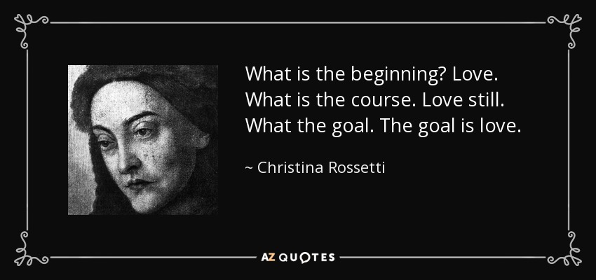 What is the beginning? Love. What is the course. Love still. What the goal. The goal is love. - Christina Rossetti