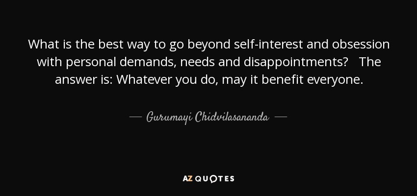 What is the best way to go beyond self-interest and obsession with personal demands, needs and disappointments? The answer is: Whatever you do, may it benefit everyone. - Gurumayi Chidvilasananda