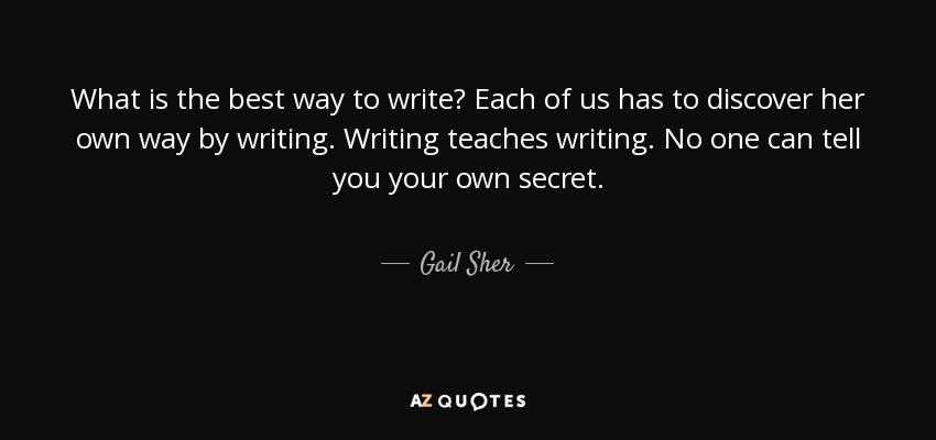 What is the best way to write? Each of us has to discover her own way by writing. Writing teaches writing. No one can tell you your own secret. - Gail Sher