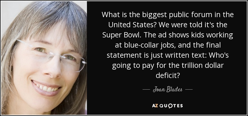 What is the biggest public forum in the United States? We were told it's the Super Bowl. The ad shows kids working at blue-collar jobs, and the final statement is just written text: Who's going to pay for the trillion dollar deficit? - Joan Blades