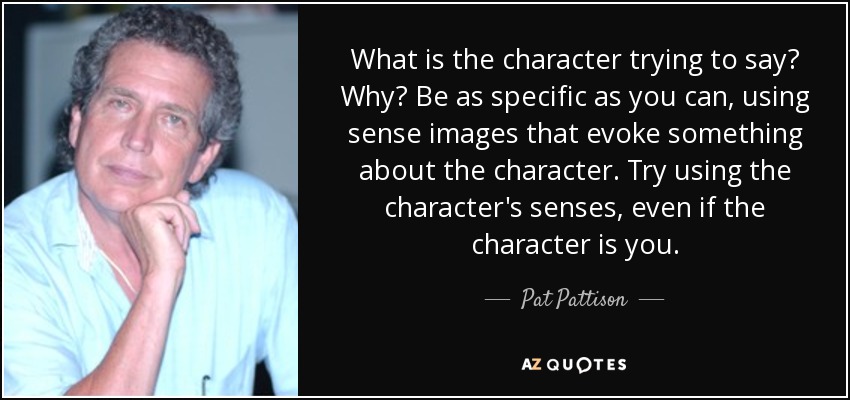 What is the character trying to say? Why? Be as specific as you can, using sense images that evoke something about the character. Try using the character's senses, even if the character is you. - Pat Pattison