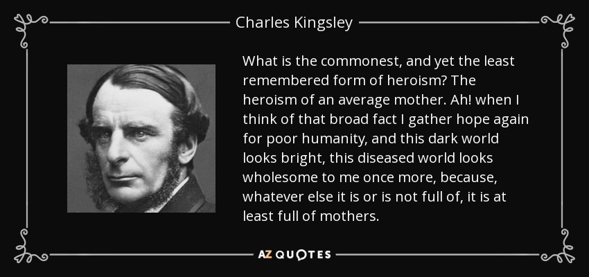 What is the commonest, and yet the least remembered form of heroism? The heroism of an average mother. Ah! when I think of that broad fact I gather hope again for poor humanity, and this dark world looks bright, this diseased world looks wholesome to me once more, because, whatever else it is or is not full of, it is at least full of mothers. - Charles Kingsley