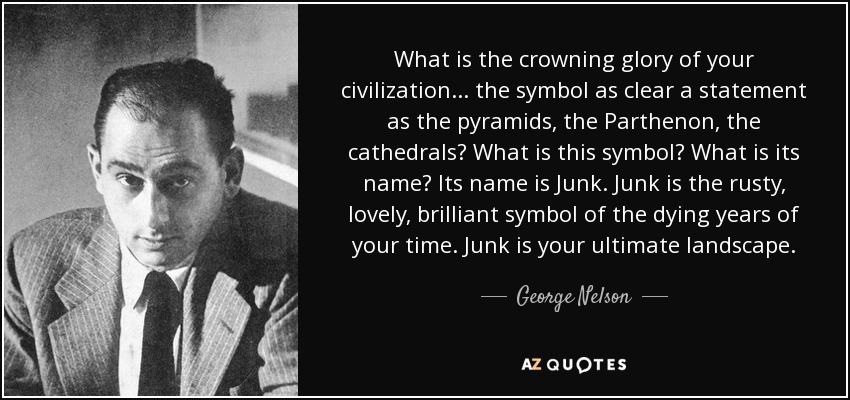 What is the crowning glory of your civilization... the symbol as clear a statement as the pyramids, the Parthenon, the cathedrals? What is this symbol? What is its name? Its name is Junk. Junk is the rusty, lovely, brilliant symbol of the dying years of your time. Junk is your ultimate landscape. - George Nelson