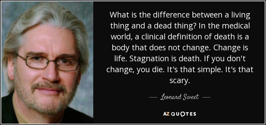 What is the difference between a living thing and a dead thing? In the medical world, a clinical definition of death is a body that does not change. Change is life. Stagnation is death. If you don't change, you die. It's that simple. It's that scary. - Leonard Sweet