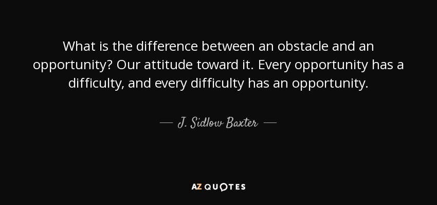 What is the difference between an obstacle and an opportunity? Our attitude toward it. Every opportunity has a difficulty, and every difficulty has an opportunity. - J. Sidlow Baxter