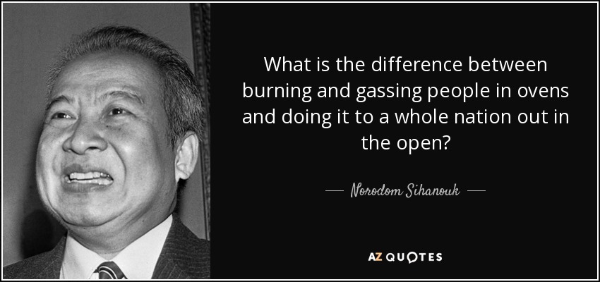 What is the difference between burning and gassing people in ovens and doing it to a whole nation out in the open? - Norodom Sihanouk