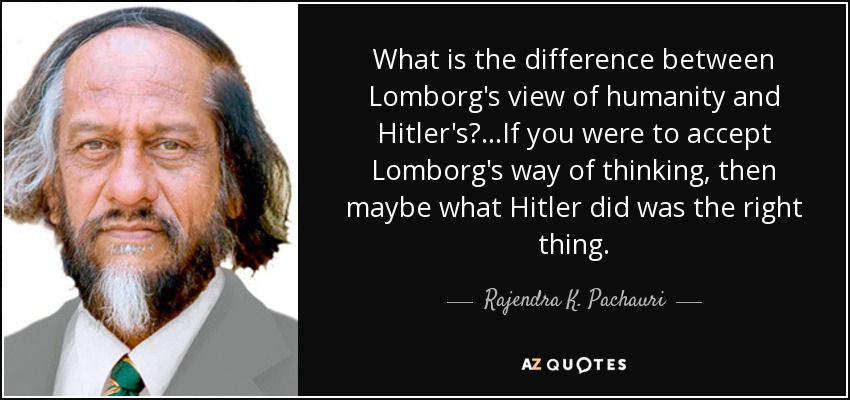 What is the difference between Lomborg's view of humanity and Hitler's? ...If you were to accept Lomborg's way of thinking, then maybe what Hitler did was the right thing. - Rajendra K. Pachauri