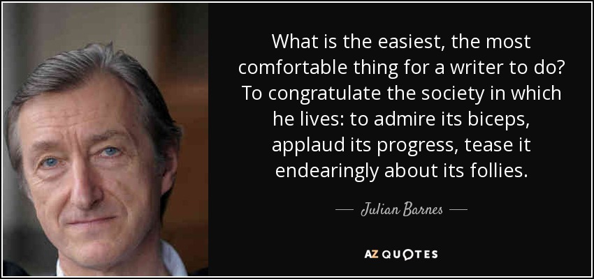 What is the easiest, the most comfortable thing for a writer to do? To congratulate the society in which he lives: to admire its biceps, applaud its progress, tease it endearingly about its follies. - Julian Barnes