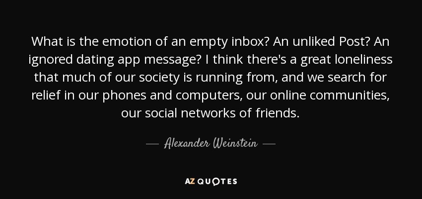 What is the emotion of an empty inbox? An unliked Post? An ignored dating app message? I think there's a great loneliness that much of our society is running from, and we search for relief in our phones and computers, our online communities, our social networks of friends. - Alexander Weinstein
