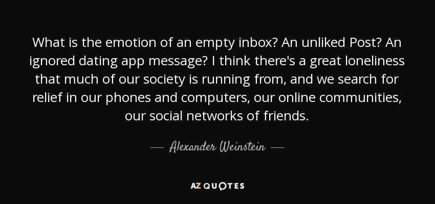 What is the emotion of an empty inbox? An unliked Post? An ignored dating app message? I think there's a great loneliness that much of our society is running from, and we search for relief in our phones and computers, our online communities, our social networks of friends. - Alexander Weinstein