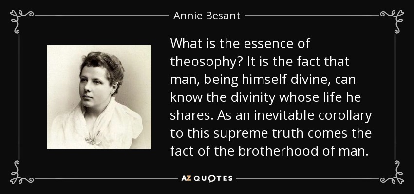 What is the essence of theosophy? It is the fact that man, being himself divine, can know the divinity whose life he shares. As an inevitable corollary to this supreme truth comes the fact of the brotherhood of man. - Annie Besant