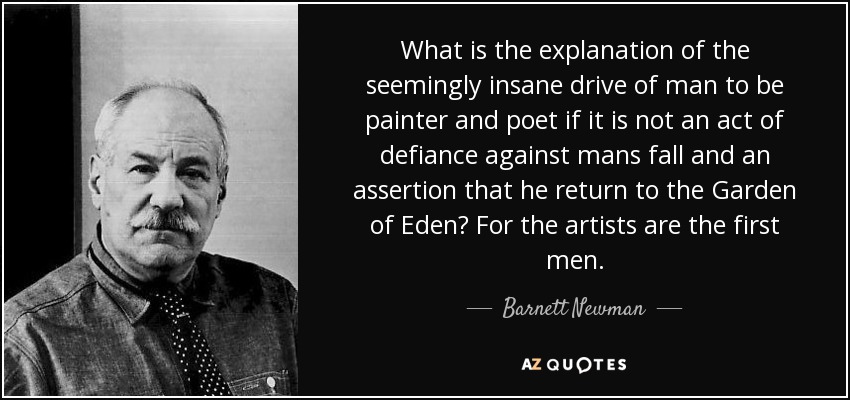 What is the explanation of the seemingly insane drive of man to be painter and poet if it is not an act of defiance against mans fall and an assertion that he return to the Garden of Eden? For the artists are the first men. - Barnett Newman