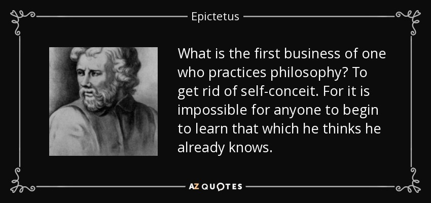 What is the first business of one who practices philosophy? To get rid of self-conceit. For it is impossible for anyone to begin to learn that which he thinks he already knows. - Epictetus