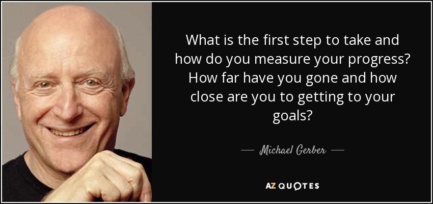 What is the first step to take and how do you measure your progress? How far have you gone and how close are you to getting to your goals? - Michael Gerber