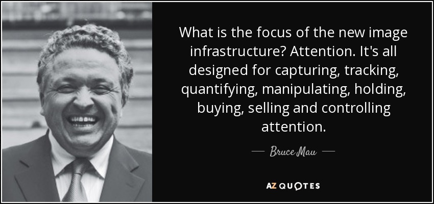 What is the focus of the new image infrastructure? Attention. It's all designed for capturing, tracking, quantifying, manipulating, holding, buying, selling and controlling attention. - Bruce Mau