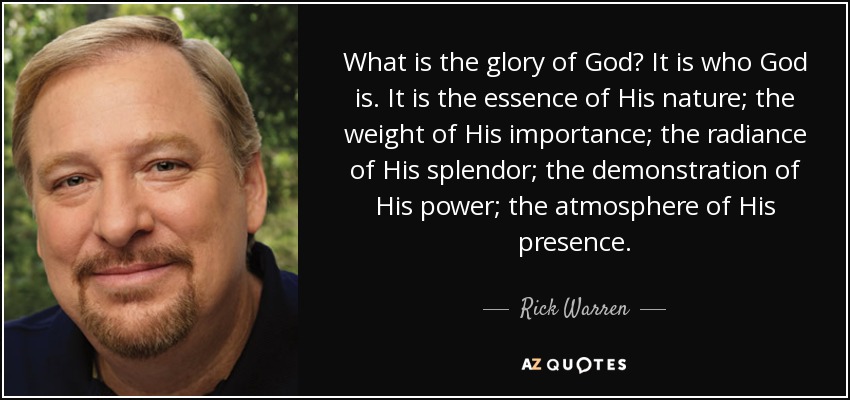 What is the glory of God? It is who God is. It is the essence of His nature; the weight of His importance; the radiance of His splendor; the demonstration of His power; the atmosphere of His presence. - Rick Warren