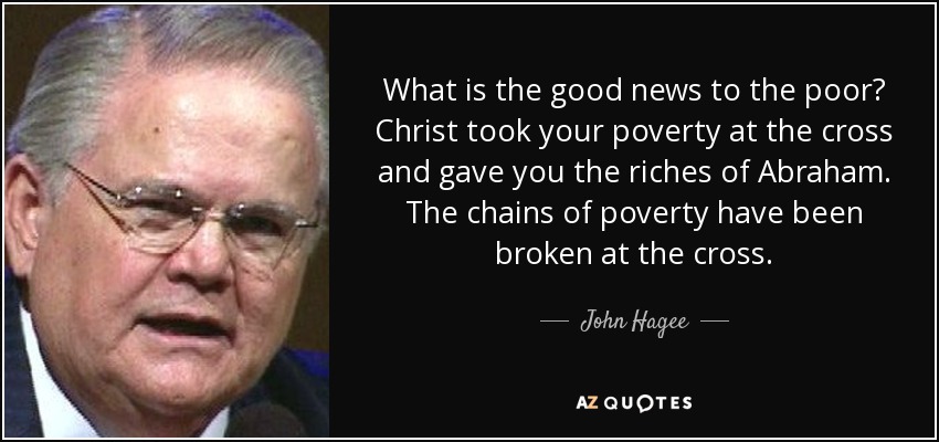 What is the good news to the poor? Christ took your poverty at the cross and gave you the riches of Abraham. The chains of poverty have been broken at the cross. - John Hagee