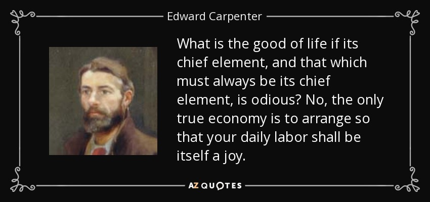 What is the good of life if its chief element, and that which must always be its chief element, is odious? No, the only true economy is to arrange so that your daily labor shall be itself a joy. - Edward Carpenter
