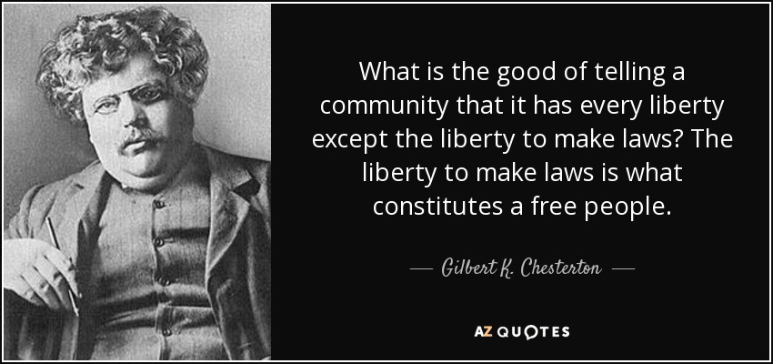 What is the good of telling a community that it has every liberty except the liberty to make laws? The liberty to make laws is what constitutes a free people. - Gilbert K. Chesterton