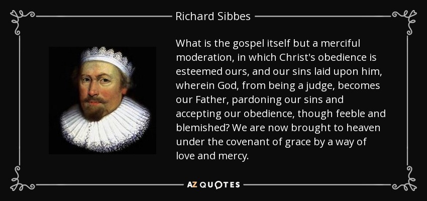 What is the gospel itself but a merciful moderation, in which Christ's obedience is esteemed ours, and our sins laid upon him, wherein God, from being a judge, becomes our Father, pardoning our sins and accepting our obedience, though feeble and blemished? We are now brought to heaven under the covenant of grace by a way of love and mercy. - Richard Sibbes