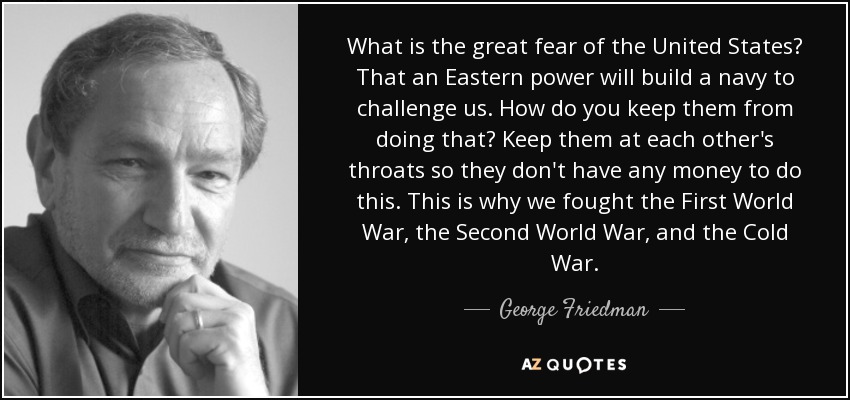 What is the great fear of the United States? That an Eastern power will build a navy to challenge us. How do you keep them from doing that? Keep them at each other's throats so they don't have any money to do this. This is why we fought the First World War, the Second World War, and the Cold War. - George Friedman