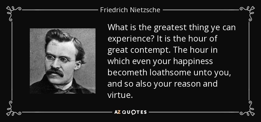 What is the greatest thing ye can experience? It is the hour of great contempt. The hour in which even your happiness becometh loathsome unto you, and so also your reason and virtue. - Friedrich Nietzsche