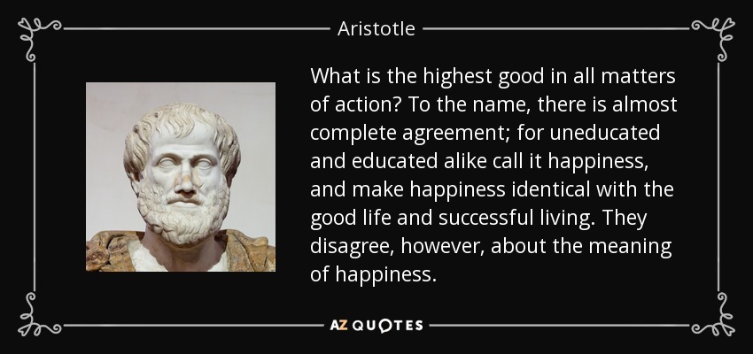 What is the highest good in all matters of action? To the name, there is almost complete agreement; for uneducated and educated alike call it happiness, and make happiness identical with the good life and successful living. They disagree, however, about the meaning of happiness. - Aristotle