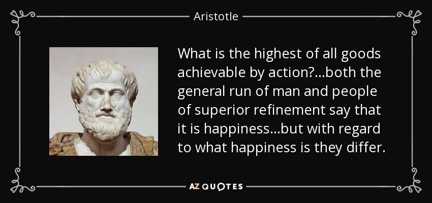 What is the highest of all goods achievable by action? ...both the general run of man and people of superior refinement say that it is happiness ...but with regard to what happiness is they differ. - Aristotle