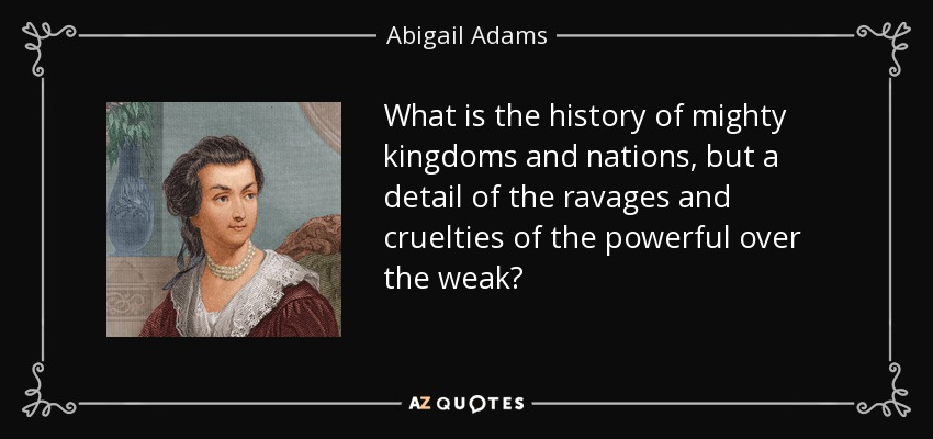 What is the history of mighty kingdoms and nations, but a detail of the ravages and cruelties of the powerful over the weak? - Abigail Adams