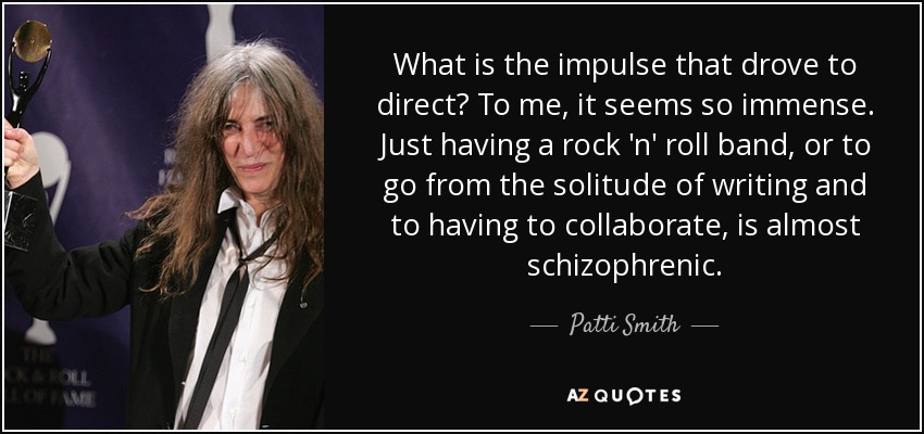 What is the impulse that drove to direct? To me, it seems so immense. Just having a rock 'n' roll band, or to go from the solitude of writing and to having to collaborate, is almost schizophrenic. - Patti Smith