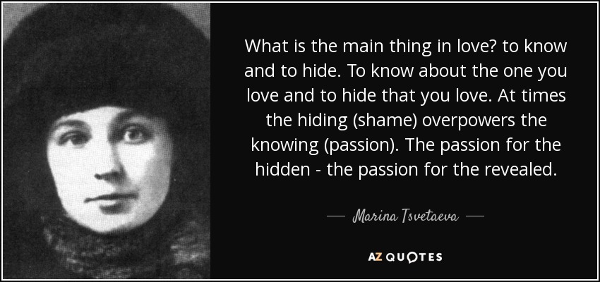 What is the main thing in love? to know and to hide. To know about the one you love and to hide that you love. At times the hiding (shame) overpowers the knowing (passion). The passion for the hidden - the passion for the revealed. - Marina Tsvetaeva