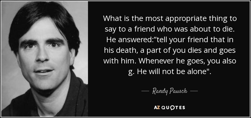 What is the most appropriate thing to say to a friend who was about to die. He answered:”tell your friend that in his death, a part of you dies and goes with him. Whenever he goes, you also g. He will not be alone