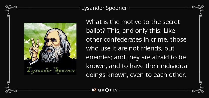 What is the motive to the secret ballot? This, and only this: Like other confederates in crime, those who use it are not friends, but enemies; and they are afraid to be known, and to have their individual doings known, even to each other. - Lysander Spooner