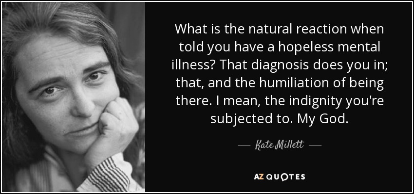 What is the natural reaction when told you have a hopeless mental illness? That diagnosis does you in; that, and the humiliation of being there. I mean, the indignity you're subjected to. My God. - Kate Millett