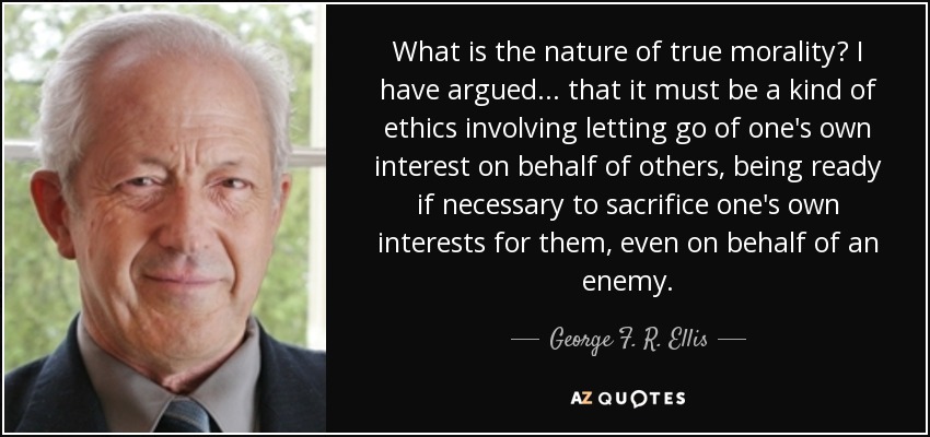 What is the nature of true morality? I have argued ... that it must be a kind of ethics involving letting go of one's own interest on behalf of others, being ready if necessary to sacrifice one's own interests for them, even on behalf of an enemy. - George F. R. Ellis