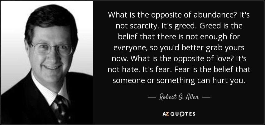 What is the opposite of abundance? It's not scarcity. It's greed. Greed is the belief that there is not enough for everyone, so you'd better grab yours now. What is the opposite of love? It's not hate. It's fear. Fear is the belief that someone or something can hurt you. - Robert G. Allen