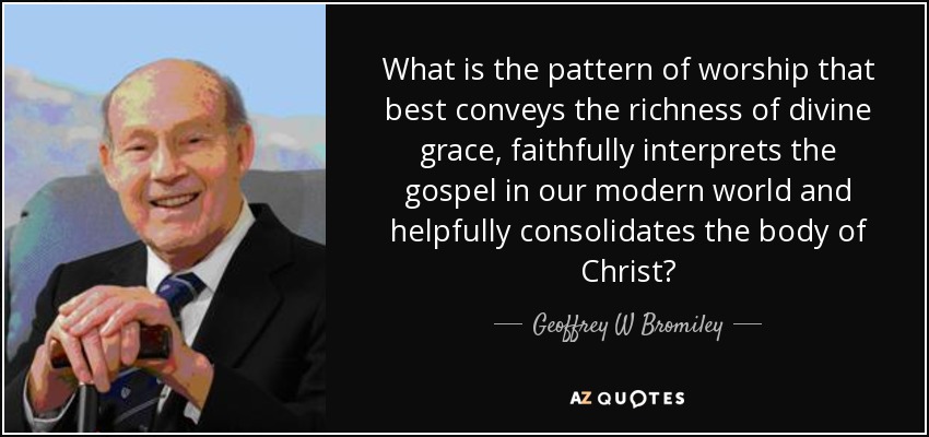What is the pattern of worship that best conveys the richness of divine grace, faithfully interprets the gospel in our modern world and helpfully consolidates the body of Christ? - Geoffrey W Bromiley