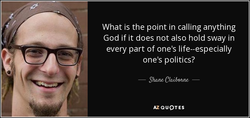 What is the point in calling anything God if it does not also hold sway in every part of one's life--especially one's politics? - Shane Claiborne